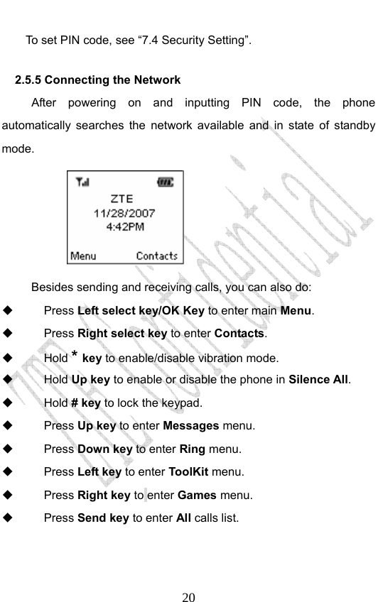                              20To set PIN code, see “7.4 Security Setting”. 2.5.5 Connecting the Network After powering on and inputting PIN code, the phone automatically searches the network available and in state of standby mode.         Besides sending and receiving calls, you can also do:  Press Left select key/OK Key to enter main Menu.  Press Right select key to enter Contacts.  Hold * key to enable/disable vibration mode.  Hold Up key to enable or disable the phone in Silence All.  Hold # key to lock the keypad.    Press Up key to enter Messages menu.  Press Down key to enter Ring menu.  Press Left key to enter ToolKit menu.  Press Right key to enter Games menu.  Press Send key to enter All calls list.  