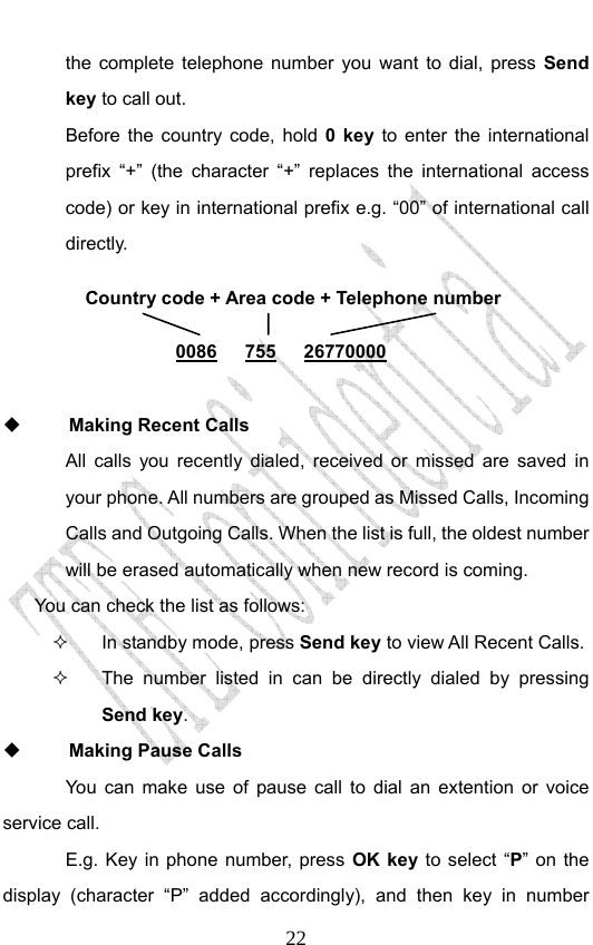                              22the complete telephone number you want to dial, press Send key to call out.   Before the country code, hold 0 key to enter the international prefix “+” (the character “+” replaces the international access code) or key in international prefix e.g. “00” of international call directly.        Making Recent Calls All calls you recently dialed, received or missed are saved in your phone. All numbers are grouped as Missed Calls, Incoming Calls and Outgoing Calls. When the list is full, the oldest number will be erased automatically when new record is coming.   You can check the list as follows:   In standby mode, press Send key to view All Recent Calls.   The number listed in can be directly dialed by pressing Send key.  Making Pause Calls You can make use of pause call to dial an extention or voice service call.   E.g. Key in phone number, press OK key to select “P” on the display (character “P” added accordingly), and then key in number Country code + Area code + Telephone number  0086   755   26770000 