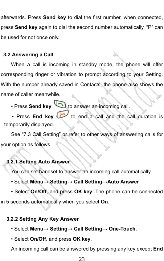                              23afterwards. Press Send key to dial the first number, when connected, press Send key again to dial the second number automatically. “P” can be used for not once only. 3.2 Answering a Call When a call is incoming in standby mode, the phone will offer corresponding ringer or vibration to prompt according to your Setting. With the number already saved in Contacts, the phone also shows the name of caller meanwhile. • Press Send key   to answer an incoming call. • Press End key  to end a call and the call duration is temporarily displayed. See “7.3 Call Setting” or refer to other ways of answering calls for your option as follows.  3.2.1 Setting Auto Answer You can set handset to answer an incoming call automatically. • Select Menu→ Setting→ Call Setting→Auto Answer • Select On/Off, and press OK key. The phone can be connected in 5 seconds automatically when you select On. 3.2.2 Setting Any Key Answer • Select Menu→ Setting→ Call Setting→ One-Touch. • Select On/Off, and press OK key.         An incoming call can be answered by pressing any key except End 