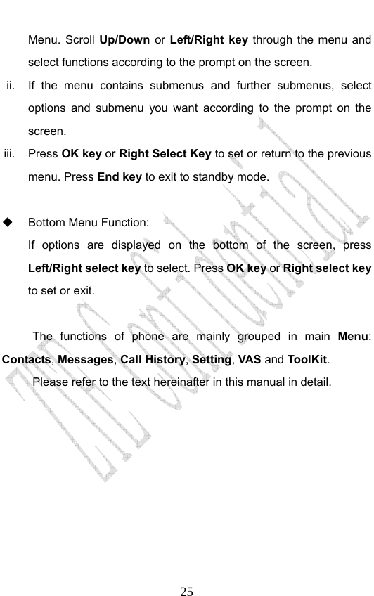                              25Menu. Scroll Up/Down  or  Left/Right key through the menu and select functions according to the prompt on the screen. ii.  If the menu contains submenus and further submenus, select options and submenu you want according to the prompt on the screen. iii. Press OK key or Right Select Key to set or return to the previous menu. Press End key to exit to standby mode.    Bottom Menu Function:   If options are displayed on the bottom of the screen, press Left/Right select key to select. Press OK key or Right select key to set or exit.  The functions of phone are mainly grouped in main Menu: Contacts, Messages, Call History, Setting, VAS and ToolKit. Please refer to the text hereinafter in this manual in detail.  