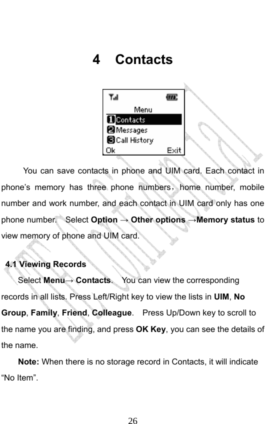                              26 4 Contacts  You can save contacts in phone and UIM card. Each contact in phone’s memory has three phone numbers，home number, mobile number and work number, and each contact in UIM card only has one phone number.    Select Option → Other options →Memory status to view memory of phone and UIM card. 4.1 Viewing Records Select Menu→ Contacts.    You can view the corresponding records in all lists. Press Left/Right key to view the lists in UIM, No Group, Family, Friend, Colleague.    Press Up/Down key to scroll to the name you are finding, and press OK Key, you can see the details of the name. Note: When there is no storage record in Contacts, it will indicate “No Item”. 