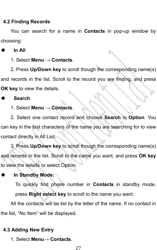                              274.2 Finding Records You can search for a name in Contacts in pop-up window by choosing:   In All   1. Select Menu → Contacts.  2. Press Up/Down key to scroll though the corresponding name(s) and records in the list. Scroll to the record you are finding, and press OK key to view the details.  Search 1. Select Menu → Contacts. 2. Select one contact record and choose Search in Option. You can key in the first characters of the name you are searching for to view contact directly in All List.   3. Press Up/Down key to scroll though the corresponding name(s) and records in the list. Scroll to the name you want, and press OK key to view the details or select Option.    In Standby Mode:   To quickly find phone number in Contacts  in standby mode, press Right select key to scroll to the name you want.   All the contacts will be list by the letter of the name. If no contact in the list, “No Item” will be displayed. 4.3 Adding New Entry 1. Select Menu→ Contacts. 