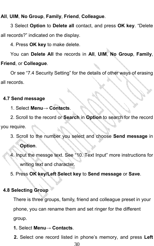                              30All, UIM, No Group, Family, Friend, Colleague. 3 Select Option to Delete all contact, and press OK key. “Delete all records?” indicated on the display.   4. Press OK key to make delete. You can Delete All the records in All,  UIM,  No Group,  Family, Friend, or Colleague. Or see “7.4 Security Setting” for the details of other ways of erasing all records. 4.7 Send message 1. Select Menu→ Contacts. 2. Scroll to the record or Search in Option to search for the record you require. 3. Scroll to the number you select and choose Send message in Option. 4. Input the messge text. See “10. Text Input” more instructions for writing text and character.   5. Press OK key/Left Select key to Send message or Save. 4.8 Selecting Group There is three groups, family, friend and colleague preset in your phone, you can rename them and set ringer for the different group.  1. Select Menu→ Contacts. 2. Select one record listed in phone’s memory, and press Left 