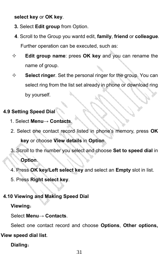                             31select key or OK key. 3. Select Edit group from Option.   4. Scroll to the Group you wantd edit, family, friend or colleague. Further operation can be executed, such as:  Edit group name: prees OK key and you can rename the name of group.  Select ringer. Set the personal ringer for the group. You can select ring from the list set already in phone or download ring by yourself. 4.9 Setting Speed Dial      1. Select Menu→ Contacts. 2. Select one contact record listed in phone’s memory, press OK key or choose View details in Option.  3. Scroll to the number you select and choose Set to speed dial in Option. 4. Press OK key/Left select key and select an Empty slot in list. 5. Press Right select key. 4.10 Viewing and Making Speed Dial Viewing： Select Menu→ Contacts. Select one contact record and choose Options,  Other options, View speed dial list.  Dialing： 
