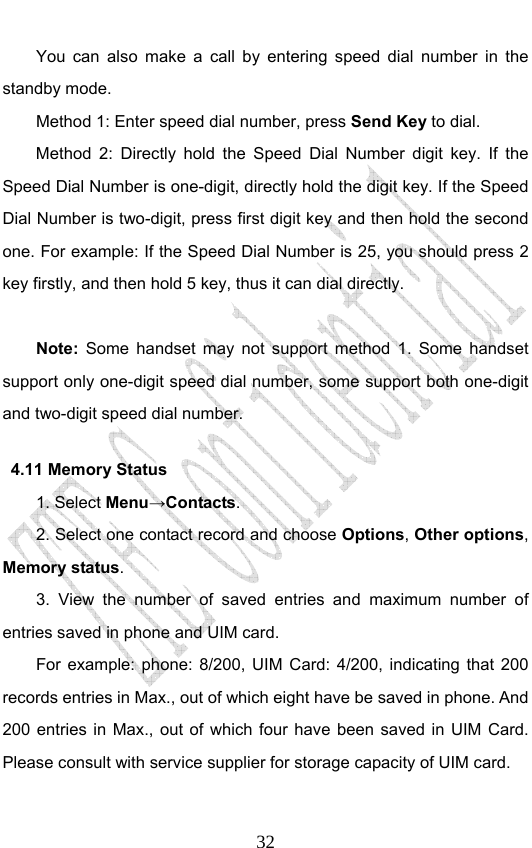                              32You can also make a call by entering speed dial number in the standby mode.   Method 1: Enter speed dial number, press Send Key to dial.  Method 2: Directly hold the Speed Dial Number digit key. If the Speed Dial Number is one-digit, directly hold the digit key. If the Speed Dial Number is two-digit, press first digit key and then hold the second one. For example: If the Speed Dial Number is 25, you should press 2 key firstly, and then hold 5 key, thus it can dial directly.  Note: Some handset may not support method 1. Some handset support only one-digit speed dial number, some support both one-digit and two-digit speed dial number.   4.11 Memory Status   1. Select Menu→Contacts. 2. Select one contact record and choose Options, Other options, Memory status. 3. View the number of saved entries and maximum number of entries saved in phone and UIM card.   For example: phone: 8/200, UIM Card: 4/200, indicating that 200 records entries in Max., out of which eight have be saved in phone. And 200 entries in Max., out of which four have been saved in UIM Card. Please consult with service supplier for storage capacity of UIM card. 