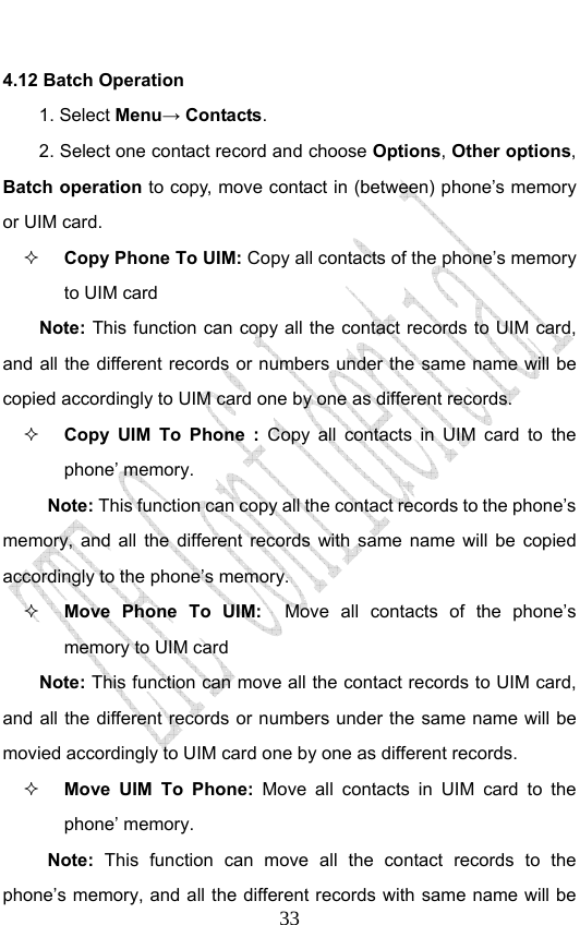                              334.12 Batch Operation 1. Select Menu→ Contacts. 2. Select one contact record and choose Options, Other options, Batch operation to copy, move contact in (between) phone’s memory or UIM card.  Copy Phone To UIM: Copy all contacts of the phone’s memory to UIM card Note: This function can copy all the contact records to UIM card, and all the different records or numbers under the same name will be copied accordingly to UIM card one by one as different records.    Copy UIM To Phone : Copy all contacts in UIM card to the phone’ memory. Note: This function can copy all the contact records to the phone’s memory, and all the different records with same name will be copied accordingly to the phone’s memory.  Move Phone To UIM:  Move all contacts of the phone’s memory to UIM card   Note: This function can move all the contact records to UIM card, and all the different records or numbers under the same name will be movied accordingly to UIM card one by one as different records.    Move UIM To Phone: Move all contacts in UIM card to the phone’ memory. Note: This function can move all the contact records to the phone’s memory, and all the different records with same name will be 