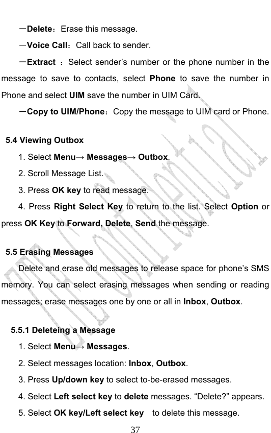                              37－Delete：Erase this message. －Voice Call：Call back to sender. －Extract  ：Select sender’s number or the phone number in the message to save to contacts, select Phone to save the number in Phone and select UIM save the number in UIM Card. －Copy to UIM/Phone：Copy the message to UIM card or Phone. 5.4 Viewing Outbox 1. Select Menu→ Messages→ Outbox. 2. Scroll Message List. 3. Press OK key to read message.   4. Press Right Select Key to return to the list. Select Option or press OK Key to Forward, Delete, Send the message. 5.5 Erasing Messages   Delete and erase old messages to release space for phone’s SMS memory. You can select erasing messages when sending or reading messages; erase messages one by one or all in Inbox, Outbox.  5.5.1 Deleteing a Message 1. Select Menu→ Messages. 2. Select messages location: Inbox, Outbox.  3. Press Up/down key to select to-be-erased messages. 4. Select Left select key to delete messages. “Delete?” appears. 5. Select OK key/Left select key    to delete this message. 