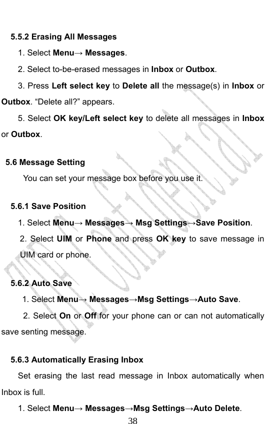                              385.5.2 Erasing All Messages 1. Select Menu→ Messages. 2. Select to-be-erased messages in Inbox or Outbox. 3. Press Left select key to Delete all the message(s) in Inbox or Outbox. “Delete all?” appears. 5. Select OK key/Left select key to delete all messages in Inbox or Outbox. 5.6 Message Setting You can set your message box before you use it. 5.6.1 Save Position 1. Select Menu→ Messages→ Msg Settings→Save Position.  2. Select UIM or Phone and press OK key to save message in UIM card or phone. 5.6.2 Auto Save 1. Select Menu→ Messages→Msg Settings→Auto Save. 2. Select On or Off for your phone can or can not automatically save senting message. 5.6.3 Automatically Erasing Inbox Set erasing the last read message in Inbox automatically when Inbox is full. 1. Select Menu→ Messages→Msg Settings→Auto Delete. 