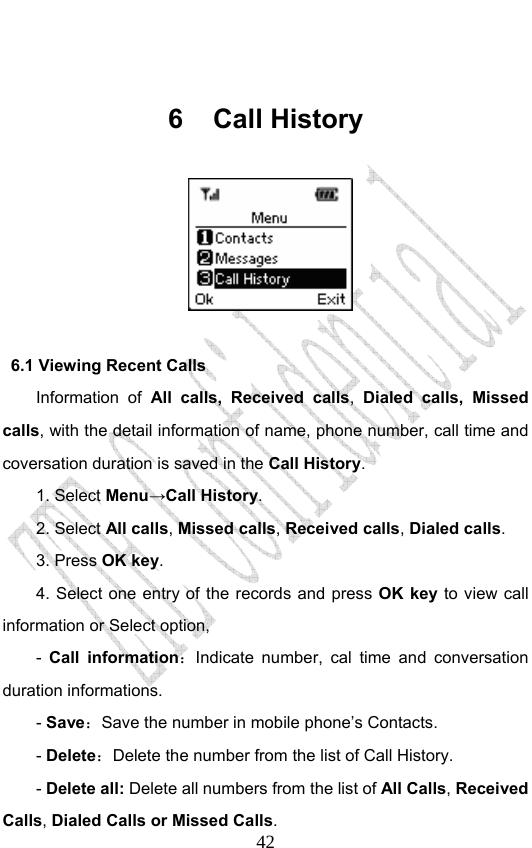                              42 6 Call History                6.1 Viewing Recent Calls Information of All calls, Received calls,  Dialed calls, Missed calls, with the detail information of name, phone number, call time and coversation duration is saved in the Call History. 1. Select Menu→Call History. 2. Select All calls, Missed calls, Received calls, Dialed calls.  3. Press OK key. 4. Select one entry of the records and press OK key to view call information or Select option, -  Call information：Indicate number, cal time and conversation duration informations.   - Save：Save the number in mobile phone’s Contacts.   - Delete：Delete the number from the list of Call History. - Delete all: Delete all numbers from the list of All Calls, Received Calls, Dialed Calls or Missed Calls.  