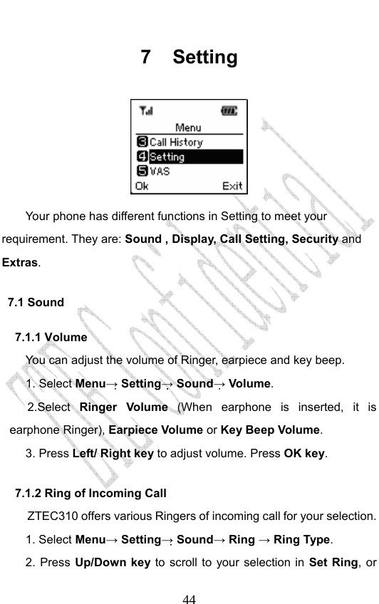                              447 Setting  Your phone has different functions in Setting to meet your requirement. They are: Sound , Display, Call Setting, Security and Extras. 7.1 Sound 7.1.1 Volume You can adjust the volume of Ringer, earpiece and key beep. 1. Select Menu→ Setting→ Sound→ Volume. 2.Select  Ringer Volume (When earphone is inserted, it is earphone Ringer), Earpiece Volume or Key Beep Volume. 3. Press Left/ Right key to adjust volume. Press OK key. 7.1.2 Ring of Incoming Call ZTEC310 offers various Ringers of incoming call for your selection.   1. Select Menu→ Setting→ Sound→ Ring → Ring Type.  2. Press Up/Down key to scroll to your selection in Set Ring, or 