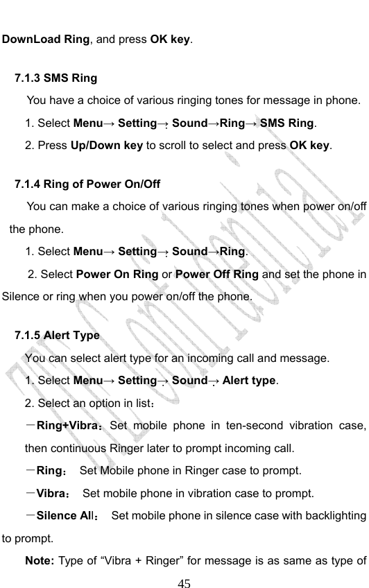                              45DownLoad Ring, and press OK key. 7.1.3 SMS Ring   You have a choice of various ringing tones for message in phone.   1. Select Menu→ Setting→ Sound→Ring→ SMS Ring.  2. Press Up/Down key to scroll to select and press OK key. 7.1.4 Ring of Power On/Off You can make a choice of various ringing tones when power on/off the phone.   1. Select Menu→ Setting→ Sound→Ring.  2. Select Power On Ring or Power Off Ring and set the phone in Silence or ring when you power on/off the phone. 7.1.5 Alert Type You can select alert type for an incoming call and message. 1. Select Menu→ Setting→ Sound→ Alert type. 2. Select an option in list： －Ring+Vibra：Set mobile phone in ten-second vibration case, then continuous Ringer later to prompt incoming call.   －Ring：  Set Mobile phone in Ringer case to prompt. －Vibra：  Set mobile phone in vibration case to prompt. －Silence All： Set mobile phone in silence case with backlighting to prompt. Note: Type of “Vibra + Ringer” for message is as same as type of 