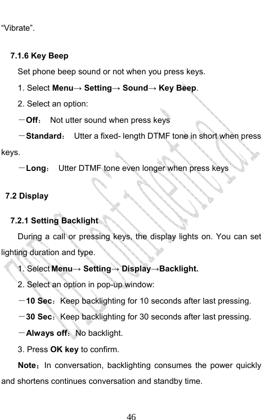                              46“Vibrate”. 7.1.6 Key Beep Set phone beep sound or not when you press keys.   1. Select Menu→ Setting→ Sound→ Key Beep. 2. Select an option: －Off：  Not utter sound when press keys －Standard：  Utter a fixed- length DTMF tone in short when press keys. －Long：  Utter DTMF tone even longer when press keys 7.2 Display 7.2.1 Setting Backlight During a call or pressing keys, the display lights on. You can set lighting duration and type. 1. Select Menu→ Setting→ Display→Backlight. 2. Select an option in pop-up window: －10 Sec：Keep backlighting for 10 seconds after last pressing. －30 Sec：Keep backlighting for 30 seconds after last pressing. －Always off：No backlight.   3. Press OK key to confirm. Note：In conversation, backlighting consumes the power quickly and shortens continues conversation and standby time. 