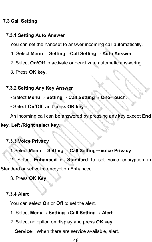                              487.3 Call Setting 7.3.1 Setting Auto Answer You can set the handset to answer incoming call automatically. 1. Select Menu→ Setting→Call Setting→ Auto Answer. 2. Select On/Off to activate or deactivate automatic answering.   3. Press OK key. 7.3.2 Setting Any Key Answer • Select Menu→ Setting→ Call Setting→ One-Touch. • Select On/Off, and press OK key.         An incoming call can be answered by pressing any key except End key, Left /Right select key. 7.3.3 Voice Privacy 1.Select Menu→ Setting→ Call Setting→Voice Privacy 2. Select Enhanced or Standard  to set voice encryption in Standard or set voice encryption Enhanced. 3. Press OK Key. 7.3.4 Alert You can select On or Off to set the alert. 1. Select Menu→ Setting→Call Setting→ Alert. 2. Select an option on display and press OK key. －Service：When there are service available, alert. 