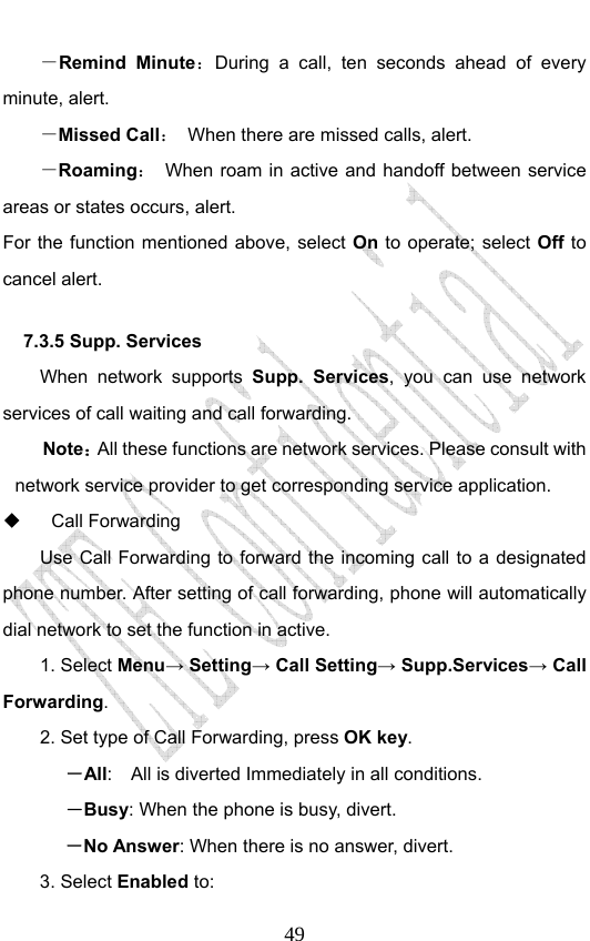                              49－Remind Minute：During a call, ten seconds ahead of every minute, alert. －Missed Call：  When there are missed calls, alert. －Roaming：  When roam in active and handoff between service areas or states occurs, alert. For the function mentioned above, select On to operate; select Off to cancel alert.   7.3.5 Supp. Services   When network supports Supp. Services, you can use network services of call waiting and call forwarding. Note：All these functions are network services. Please consult with network service provider to get corresponding service application.  Call Forwarding Use Call Forwarding to forward the incoming call to a designated phone number. After setting of call forwarding, phone will automatically dial network to set the function in active. 1. Select Menu→ Setting→ Call Setting→ Supp.Services→ Call Forwarding. 2. Set type of Call Forwarding, press OK key. －All:    All is diverted Immediately in all conditions. －Busy: When the phone is busy, divert. －No Answer: When there is no answer, divert.  3. Select Enabled to:  