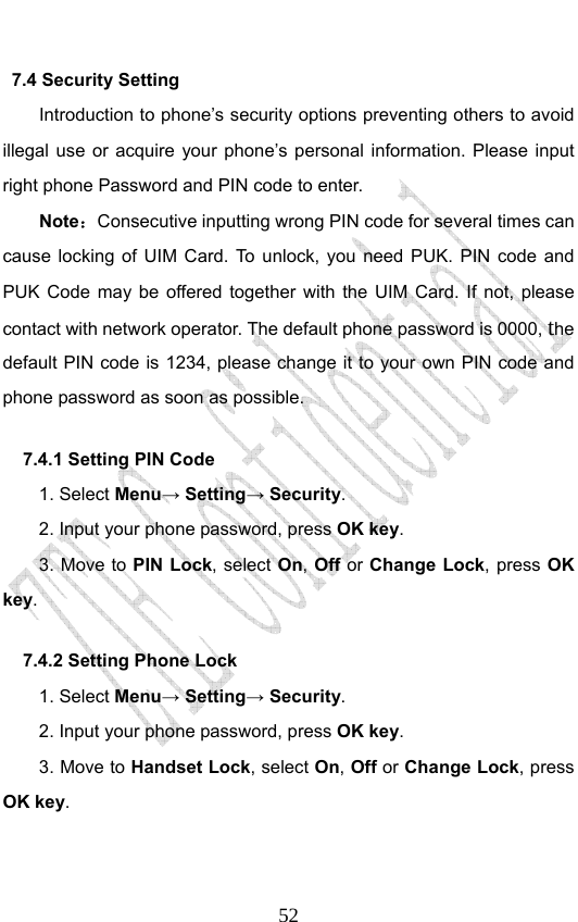                              527.4 Security Setting   Introduction to phone’s security options preventing others to avoid illegal use or acquire your phone’s personal information. Please input right phone Password and PIN code to enter. Note：Consecutive inputting wrong PIN code for several times can cause locking of UIM Card. To unlock, you need PUK. PIN code and PUK Code may be offered together with the UIM Card. If not, please contact with network operator. The default phone password is 0000, the default PIN code is 1234, please change it to your own PIN code and phone password as soon as possible. 7.4.1 Setting PIN Code   1. Select Menu→ Setting→ Security. 2. Input your phone password, press OK key. 3. Move to PIN Lock, select On, Off or Change Lock, press OK key. 7.4.2 Setting Phone Lock   1. Select Menu→ Setting→ Security. 2. Input your phone password, press OK key. 3. Move to Handset Lock, select On, Off or Change Lock, press OK key. 
