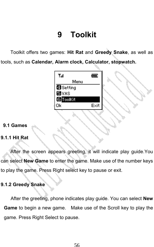                              56 9 Toolkit Toolkit offers two games: Hit Rat and  Greedy Snake, as well as tools, such as Calendar, Alarm clock, Calculator, stopwatch.   9.1 Games 9.1.1 Hit Rat After the screen appears greeting, it will indicate play guide.You can select New Game to enter the game. Make use of the number keys to play the game. Press Right select key to pause or exit.     9.1.2 Greedy Snake After the greeting, phone indicates play guide. You can select New Game to begin a new game.    Make use of the Scroll key to play the game. Press Right Select to pause.   