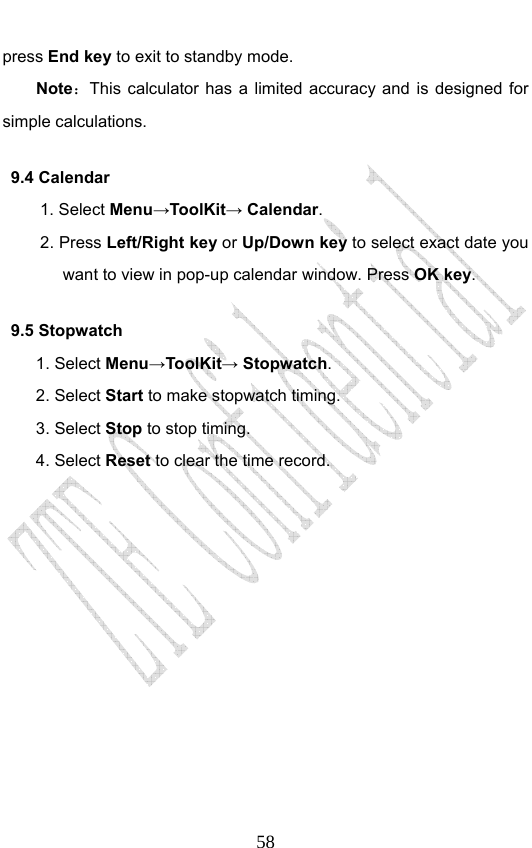                              58press End key to exit to standby mode. Note：This calculator has a limited accuracy and is designed for simple calculations.   9.4 Calendar 1. Select Menu→ToolKit→ Calendar. 2. Press Left/Right key or Up/Down key to select exact date you want to view in pop-up calendar window. Press OK key. 9.5 Stopwatch 1. Select Menu→ToolKit→ Stopwatch. 2. Select Start to make stopwatch timing. 3. Select Stop to stop timing. 4. Select Reset to clear the time record.             