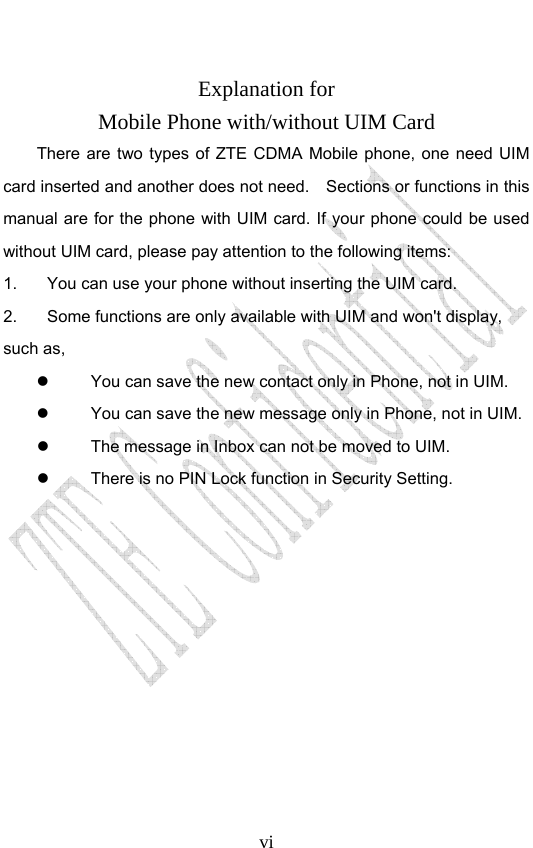                              vi Explanation for Mobile Phone with/without UIM Card There are two types of ZTE CDMA Mobile phone, one need UIM card inserted and another does not need.    Sections or functions in this manual are for the phone with UIM card. If your phone could be used without UIM card, please pay attention to the following items: 1.  You can use your phone without inserting the UIM card. 2.  Some functions are only available with UIM and won&apos;t display, such as,     You can save the new contact only in Phone, not in UIM.     You can save the new message only in Phone, not in UIM.       The message in Inbox can not be moved to UIM.   There is no PIN Lock function in Security Setting.  