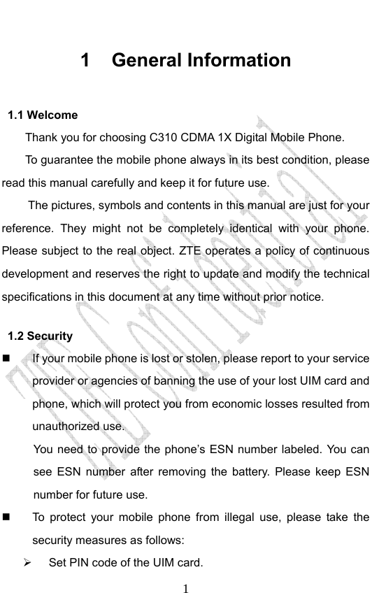                              11 General Information 1.1 Welcome Thank you for choosing C310 CDMA 1X Digital Mobile Phone.   To guarantee the mobile phone always in its best condition, please read this manual carefully and keep it for future use. The pictures, symbols and contents in this manual are just for your reference. They might not be completely identical with your phone. Please subject to the real object. ZTE operates a policy of continuous development and reserves the right to update and modify the technical specifications in this document at any time without prior notice. 1.2 Security   If your mobile phone is lost or stolen, please report to your service provider or agencies of banning the use of your lost UIM card and phone, which will protect you from economic losses resulted from unauthorized use.   You need to provide the phone’s ESN number labeled. You can see ESN number after removing the battery. Please keep ESN number for future use.     To protect your mobile phone from illegal use, please take the security measures as follows:   Set PIN code of the UIM card. 