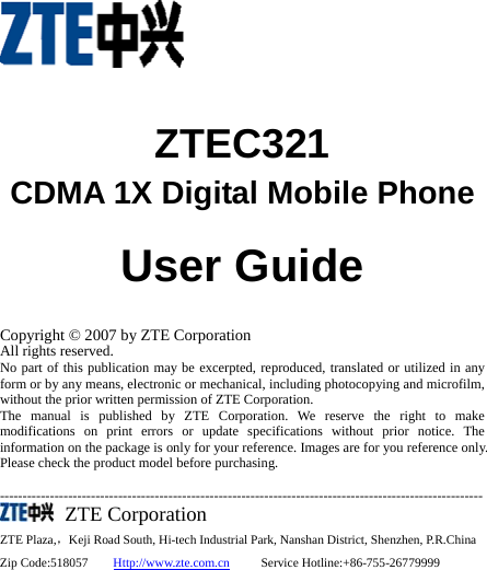    ZTEC321 CDMA 1X Digital Mobile Phone                User Guide  Copyright © 2007 by ZTE Corporation All rights reserved. No part of this publication may be excerpted, reproduced, translated or utilized in any form or by any means, electronic or mechanical, including photocopying and microfilm, without the prior written permission of ZTE Corporation. The manual is published by ZTE Corporation. We reserve the right to make modifications on print errors or update specifications without prior notice. The information on the package is only for your reference. Images are for you reference only. Please check the product model before purchasing.    ----------------------------------------------------------------------------------------------------------   ZTE Corporation ZTE Plaza,，Keji Road South, Hi-tech Industrial Park, Nanshan District, Shenzhen, P.R.China Zip Code:518057    Http://www.zte.com.cn     Service Hotline:+86-755-26779999     