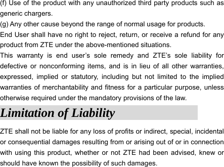 (f) Use of the product with any unauthorized third party products such as generic chargers. (g) Any other cause beyond the range of normal usage for products.   End User shall have no right to reject, return, or receive a refund for any product from ZTE under the above-mentioned situations. This warranty is end user’s sole remedy and ZTE’s sole liability for defective or nonconforming items, and is in lieu of all other warranties, expressed, implied or statutory, including but not limited to the implied warranties of merchantability and fitness for a particular purpose, unless otherwise required under the mandatory provisions of the law.   Limitation of Liability                ZTE shall not be liable for any loss of profits or indirect, special, incidental or consequential damages resulting from or arising out of or in connection with using this product, whether or not ZTE had been advised, knew or should have known the possibility of such damages.  