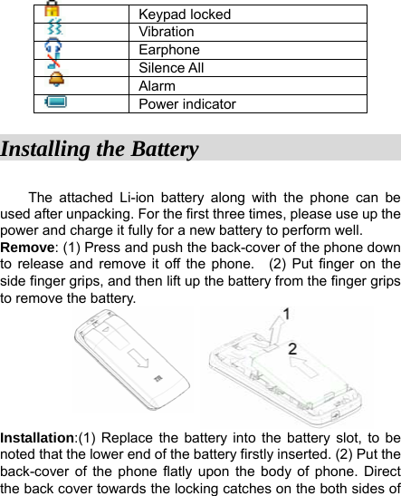    Keypad locked    Vibration   Earphone    Silence All    Alarm    Power indicator Installing the Battery                     The attached Li-ion battery along with the phone can be used after unpacking. For the first three times, please use up the power and charge it fully for a new battery to perform well.   Remove: (1) Press and push the back-cover of the phone down to release and remove it off the phone.  (2) Put finger on the side finger grips, and then lift up the battery from the finger grips to remove the battery.            Installation:(1) Replace the battery into the battery slot, to be noted that the lower end of the battery firstly inserted. (2) Put the back-cover of the phone flatly upon the body of phone. Direct the back cover towards the locking catches on the both sides of 