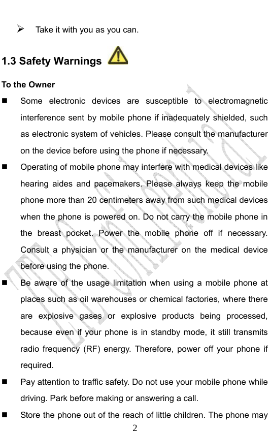                              2¾ Take it with you as you can.  1.3 Safety Warnings   To the Owner   Some electronic devices are susceptible to electromagnetic interference sent by mobile phone if inadequately shielded, such as electronic system of vehicles. Please consult the manufacturer on the device before using the phone if necessary.   Operating of mobile phone may interfere with medical devices like hearing aides and pacemakers. Please always keep the mobile phone more than 20 centimeters away from such medical devices when the phone is powered on. Do not carry the mobile phone in the breast pocket. Power the mobile phone off if necessary. Consult a physician or the manufacturer on the medical device before using the phone.   Be aware of the usage limitation when using a mobile phone at places such as oil warehouses or chemical factories, where there are explosive gases or explosive products being processed, because even if your phone is in standby mode, it still transmits radio frequency (RF) energy. Therefore, power off your phone if required.   Pay attention to traffic safety. Do not use your mobile phone while driving. Park before making or answering a call.   Store the phone out of the reach of little children. The phone may 