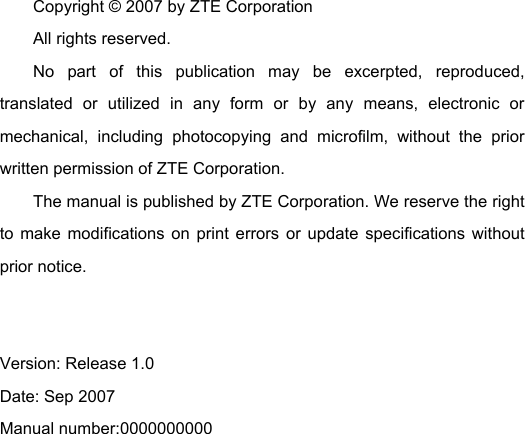 Copyright © 2007 by ZTE Corporation All rights reserved. No part of this publication may be excerpted, reproduced, translated or utilized in any form or by any means, electronic or mechanical, including photocopying and microfilm, without the prior written permission of ZTE Corporation. The manual is published by ZTE Corporation. We reserve the right to make modifications on print errors or update specifications without prior notice.   Version: Release 1.0   Date: Sep 2007 Manual number:0000000000   