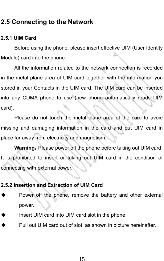                              152.5 Connecting to the Network 2.5.1 UIM Card Before using the phone, please insert effective UIM (User Identity Module) card into the phone.   All the information related to the network connection is recorded in the metal plane area of UIM card together with the information you stored in your Contacts in the UIM card. The UIM card can be inserted into any CDMA phone to use (new phone automatically reads UIM card). Please do not touch the metal plane area of the card to avoid missing and damaging information in the card and put UIM card in place far away from electricity and magnetism. Warning：Please power off the phone before taking out UIM card. It is prohibited to insert or taking out UIM card in the condition of connecting with external power.  2.5.2 Insertion and Extraction of UIM Card   Power off the phone, remove the battery and other external power.   Insert UIM card into UIM card slot in the phone.   Pull out UIM card out of slot, as shown in picture hereinafter. 