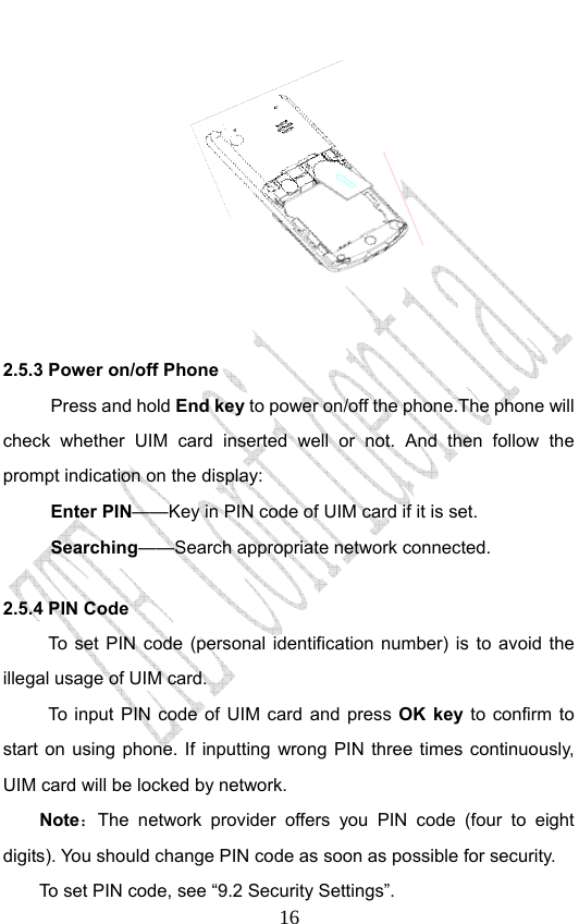                              16      2.5.3 Power on/off Phone Press and hold End key to power on/off the phone.The phone will check whether UIM card inserted well or not. And then follow the prompt indication on the display: Enter PIN——Key in PIN code of UIM card if it is set.                 Searching——Search appropriate network connected. 2.5.4 PIN Code To set PIN code (personal identification number) is to avoid the illegal usage of UIM card. To input PIN code of UIM card and press OK key to confirm to start on using phone. If inputting wrong PIN three times continuously, UIM card will be locked by network. Note：The network provider offers you PIN code (four to eight digits). You should change PIN code as soon as possible for security.   To set PIN code, see “9.2 Security Settings”. 