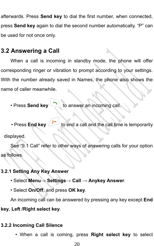                              20afterwards. Press Send key to dial the first number, when connected, press Send key again to dial the second number automatically. “P” can be used for not once only. 3.2 Answering a Call When a call is incoming in standby mode, the phone will offer corresponding ringer or vibration to prompt according to your settings. With the number already saved in Names, the phone also shows the name of caller meanwhile. • Press Send key   to answer an incoming call. • Press End key   to end a call and the call time is temporarily displayed. See “9.1 Call” refer to other ways of answering calls for your option as follows.  3.2.1 Setting Any Key Answer • Select Menu→ Settings→ Call → Anykey Answer. • Select On/Off, and press OK key.         An incoming call can be answered by pressing any key except End key, Left /Right select key. 3.2.2 Incoming Call Silence       • When a call is coming, press Right select key to select 