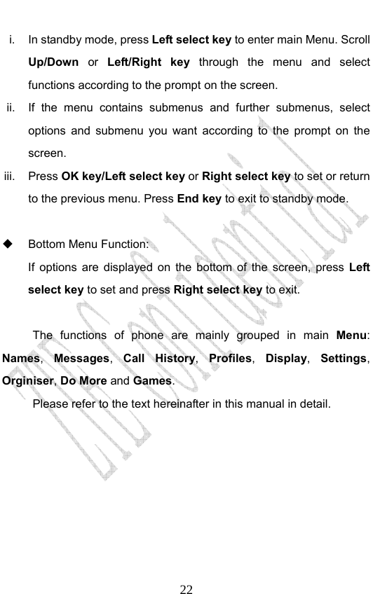                              22i.  In standby mode, press Left select key to enter main Menu. Scroll Up/Down  or  Left/Right key through the menu and select functions according to the prompt on the screen. ii.  If the menu contains submenus and further submenus, select options and submenu you want according to the prompt on the screen. iii. Press OK key/Left select key or Right select key to set or return to the previous menu. Press End key to exit to standby mode.    Bottom Menu Function:   If options are displayed on the bottom of the screen, press Left select key to set and press Right select key to exit.  The functions of phone are mainly grouped in main Menu: Names,  Messages,  Call History,  Profiles,  Display,  Settings, Orginiser, Do More and Games.  Please refer to the text hereinafter in this manual in detail. 