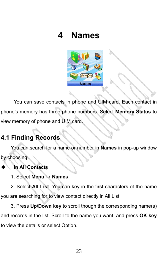                              23 4 Names    You can save contacts in phone and UIM card. Each contact in phone’s memory has three phone numbers. Select Memory Status to view memory of phone and UIM card. 4.1 Finding Records You can search for a name or number in Names in pop-up window by choosing:    In All Contacts 1. Select Menu → Names.  2. Select All List. You can key in the first characters of the name you are searching for to view contact directly in All List.   3. Press Up/Down key to scroll though the corresponding name(s) and records in the list. Scroll to the name you want, and press OK key to view the details or select Option.   