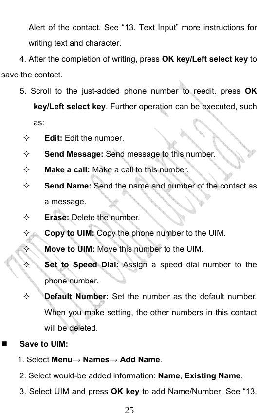                              25Alert of the contact. See “13. Text Input” more instructions for writing text and character. 4. After the completion of writing, press OK key/Left select key to save the contact. 5. Scroll to the just-added phone number to reedit, press OK key/Left select key. Further operation can be executed, such as:  Edit: Edit the number.  Send Message: Send message to this number.  Make a call: Make a call to this number.  Send Name: Send the name and number of the contact as a message.  Erase: Delete the number.  Copy to UIM: Copy the phone number to the UIM.  Move to UIM: Move this number to the UIM.  Set to Speed Dial: Assign a speed dial number to the phone number.  Default Number: Set the number as the default number.  When you make setting, the other numbers in this contact will be deleted.  Save to UIM: 1. Select Menu→ Names→ Add Name. 2. Select would-be added information: Name, Existing Name.  3. Select UIM and press OK key to add Name/Number. See “13. 