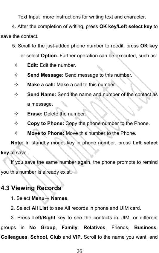                              26Text Input” more instructions for writing text and character. 4. After the completion of writing, press OK key/Left select key to save the contact. 5. Scroll to the just-added phone number to reedit, press OK key or select Option. Further operation can be executed, such as:  Edit: Edit the number.  Send Message: Send message to this number.  Make a call: Make a call to this number.  Send Name: Send the name and number of the contact as a message.  Erase: Delete the number.  Copy to Phone: Copy the phone number to the Phone.  Move to Phone: Move this number to the Phone. Note:  In standby mode, key in phone number, press Left select key to save. If you save the same number again, the phone prompts to remind you this number is already exist. 4.3 Viewing Records 1. Select Menu→ Names. 2. Select All List to see All records in phone and UIM card. 3. Press Left/Right key to see the contacts in UIM, or different groups in No Group,  Family,  Relatives, Friends, Business, Colleagues, School, Club and VIP. Scroll to the name you want, and 