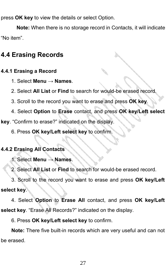                              27press OK key to view the details or select Option.   Note: When there is no storage record in Contacts, it will indicate “No item”. 4.4 Erasing Records 4.4.1 Erasing a Record   1. Select Menu → Names. 2. Select All List or Find to search for would-be erased record. 3. Scroll to the record you want to erase and press OK key. 4. Select Option to Erase contact, and press OK key/Left select key. “Confirm to erase?” indicated on the display.   6. Press OK key/Left select key to confirm. 4.4.2 Erasing All Contacts 1. Select Menu → Names. 2. Select All List or Find to search for would-be erased record. 3. Scroll to the record you want to erase and press OK key/Left select key. 4. Select Option to Erase All contact, and press OK key/Left select key. “Erase All Records?” indicated on the display.   6. Press OK key/Left select key to confirm. Note: There five built-in records which are very useful and can not be erased. 