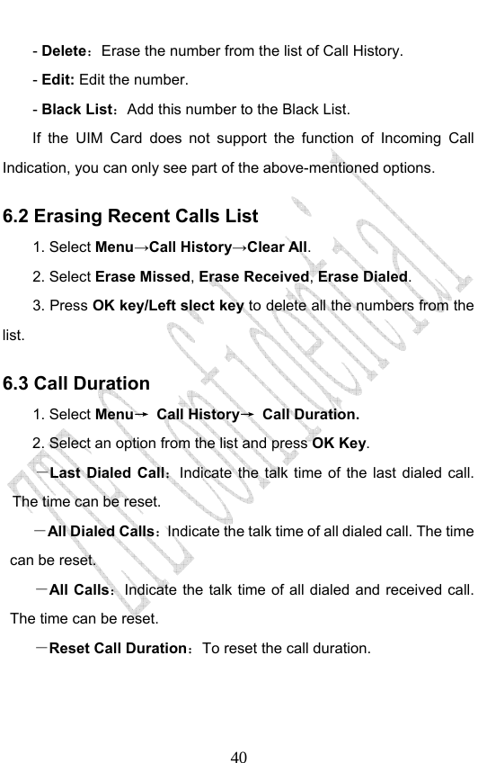                              40- Delete：Erase the number from the list of Call History. - Edit: Edit the number. - Black List：Add this number to the Black List. If the UIM Card does not support the function of Incoming Call Indication, you can only see part of the above-mentioned options. 6.2 Erasing Recent Calls List 1. Select Menu→Call History→Clear All. 2. Select Erase Missed, Erase Received, Erase Dialed.  3. Press OK key/Left slect key to delete all the numbers from the list. 6.3 Call Duration 1. Select Menu→ Call History→ Call Duration. 2. Select an option from the list and press OK Key. －Last Dialed Call：Indicate the talk time of the last dialed call. The time can be reset.   －All Dialed Calls：Indicate the talk time of all dialed call. The time can be reset.   －All Calls：Indicate the talk time of all dialed and received call. The time can be reset.   －Reset Call Duration：To reset the call duration.      