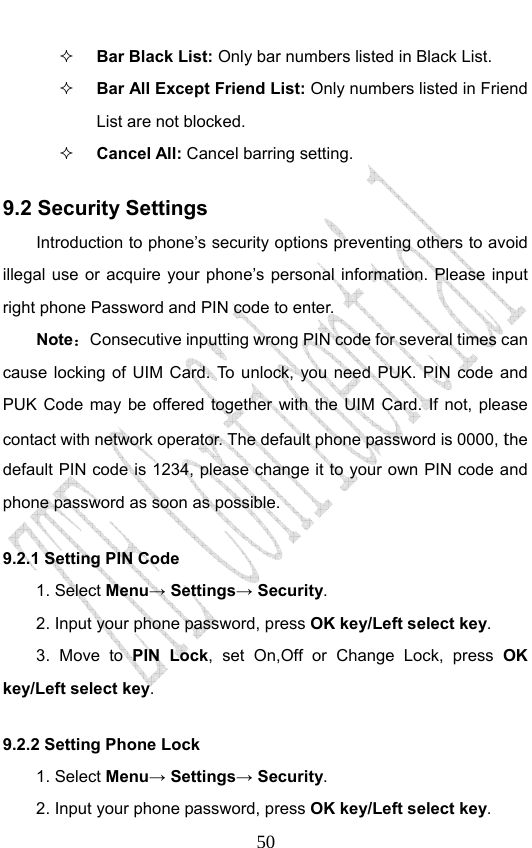                              50 Bar Black List: Only bar numbers listed in Black List.  Bar All Except Friend List: Only numbers listed in Friend List are not blocked.  Cancel All: Cancel barring setting. 9.2 Security Settings Introduction to phone’s security options preventing others to avoid illegal use or acquire your phone’s personal information. Please input right phone Password and PIN code to enter. Note：Consecutive inputting wrong PIN code for several times can cause locking of UIM Card. To unlock, you need PUK. PIN code and PUK Code may be offered together with the UIM Card. If not, please contact with network operator. The default phone password is 0000, the default PIN code is 1234, please change it to your own PIN code and phone password as soon as possible. 9.2.1 Setting PIN Code 1. Select Menu→ Settings→ Security. 2. Input your phone password, press OK key/Left select key. 3. Move to PIN Lock, set On,Off or Change Lock, press OK key/Left select key. 9.2.2 Setting Phone Lock   1. Select Menu→ Settings→ Security. 2. Input your phone password, press OK key/Left select key. 