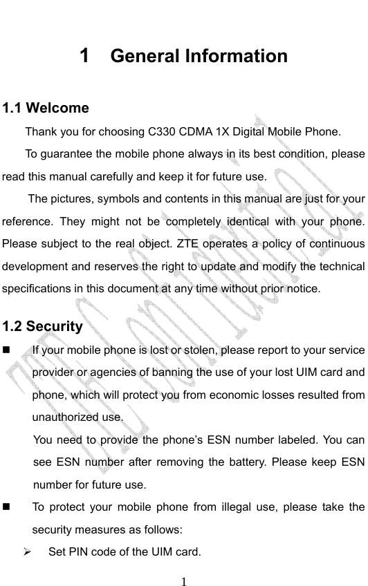                              11  General Information 1.1 Welcome Thank you for choosing C330 CDMA 1X Digital Mobile Phone.   To guarantee the mobile phone always in its best condition, please read this manual carefully and keep it for future use. The pictures, symbols and contents in this manual are just for your reference. They might not be completely identical with your phone. Please subject to the real object. ZTE operates a policy of continuous development and reserves the right to update and modify the technical specifications in this document at any time without prior notice. 1.2 Security   If your mobile phone is lost or stolen, please report to your service provider or agencies of banning the use of your lost UIM card and phone, which will protect you from economic losses resulted from unauthorized use. You need to provide the phone’s ESN number labeled. You can see ESN number after removing the battery. Please keep ESN number for future use.     To protect your mobile phone from illegal use, please take the security measures as follows: ¾  Set PIN code of the UIM card. 
