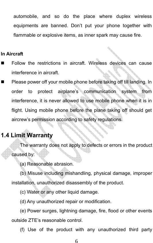                              6automobile, and so do the place where duplex wireless equipments are banned. Don’t put your phone together with flammable or explosive items, as inner spark may cause fire.  In Aircraft     Follow the restrictions in aircraft. Wireless devices can cause interference in aircraft.   Please power off your mobile phone before taking off till landing. In order to protect airplane’s communication system from interference, it is never allowed to use mobile phone when it is in flight. Using mobile phone before the plane taking off should get aircrew’s permission according to safety regulations. 1.4 Limit Warranty The warranty does not apply to defects or errors in the product caused by: (a) Reasonable abrasion. (b) Misuse including mishandling, physical damage, improper installation, unauthorized disassembly of the product. (c) Water or any other liquid damage. (d) Any unauthorized repair or modification. (e) Power surges, lightning damage, fire, flood or other events outside ZTE’s reasonable control. (f) Use of the product with any unauthorized third party 
