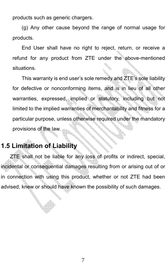                              7products such as generic chargers. (g) Any other cause beyond the range of normal usage for products.  End User shall have no right to reject, return, or receive a refund for any product from ZTE under the above-mentioned situations. This warranty is end user’s sole remedy and ZTE’s sole liability for defective or nonconforming items, and is in lieu of all other warranties, expressed, implied or statutory, including but not limited to the implied warranties of merchantability and fitness for a particular purpose, unless otherwise required under the mandatory provisions of the law.   1.5 Limitation of Liability ZTE shall not be liable for any loss of profits or indirect, special, incidental or consequential damages resulting from or arising out of or in connection with using this product, whether or not ZTE had been advised, knew or should have known the possibility of such damages. 