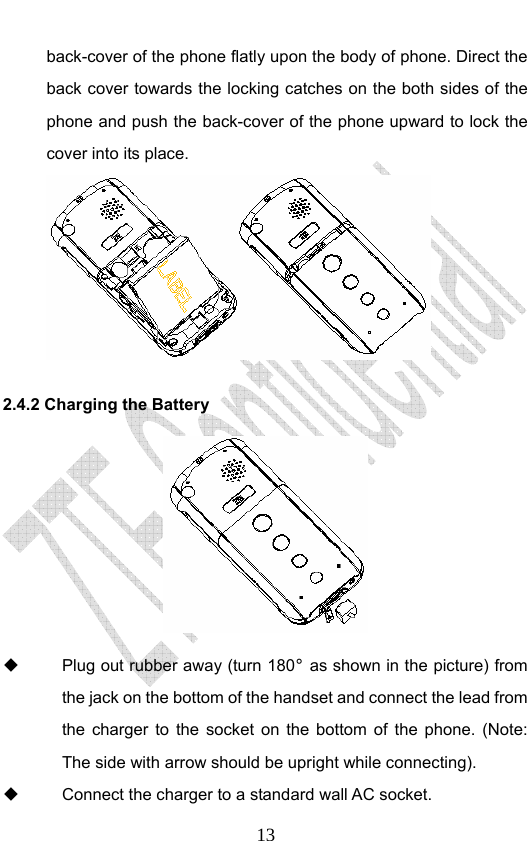                              13back-cover of the phone flatly upon the body of phone. Direct the back cover towards the locking catches on the both sides of the phone and push the back-cover of the phone upward to lock the cover into its place.    2.4.2 Charging the Battery    Plug out rubber away (turn 180° as shown in the picture) from the jack on the bottom of the handset and connect the lead from the charger to the socket on the bottom of the phone. (Note: The side with arrow should be upright while connecting).   Connect the charger to a standard wall AC socket. 