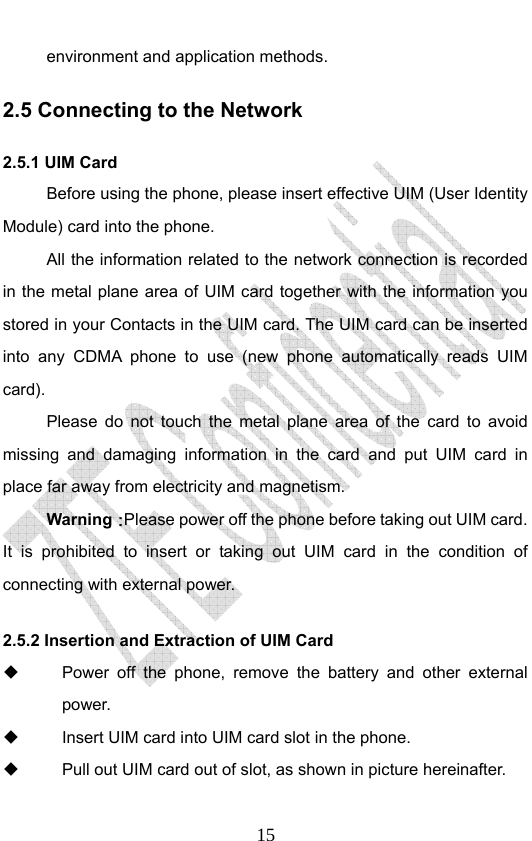                              15environment and application methods. 2.5 Connecting to the Network 2.5.1 UIM Card Before using the phone, please insert effective UIM (User Identity Module) card into the phone.   All the information related to the network connection is recorded in the metal plane area of UIM card together with the information you stored in your Contacts in the UIM card. The UIM card can be inserted into any CDMA phone to use (new phone automatically reads UIM card). Please do not touch the metal plane area of the card to avoid missing and damaging information in the card and put UIM card in place far away from electricity and magnetism. Warning：Please power off the phone before taking out UIM card. It is prohibited to insert or taking out UIM card in the condition of connecting with external power.  2.5.2 Insertion and Extraction of UIM Card   Power off the phone, remove the battery and other external power.   Insert UIM card into UIM card slot in the phone.   Pull out UIM card out of slot, as shown in picture hereinafter. 
