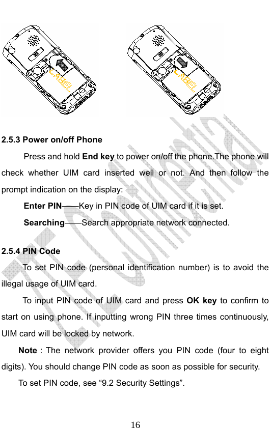                              16        2.5.3 Power on/off Phone Press and hold End key to power on/off the phone.The phone will check whether UIM card inserted well or not. And then follow the prompt indication on the display: Enter PIN——Key in PIN code of UIM card if it is set.                 Searching——Search appropriate network connected. 2.5.4 PIN Code To set PIN code (personal identification number) is to avoid the illegal usage of UIM card. To input PIN code of UIM card and press OK key to confirm to start on using phone. If inputting wrong PIN three times continuously, UIM card will be locked by network. Note：The network provider offers you PIN code (four to eight digits). You should change PIN code as soon as possible for security.   To set PIN code, see “9.2 Security Settings”. 
