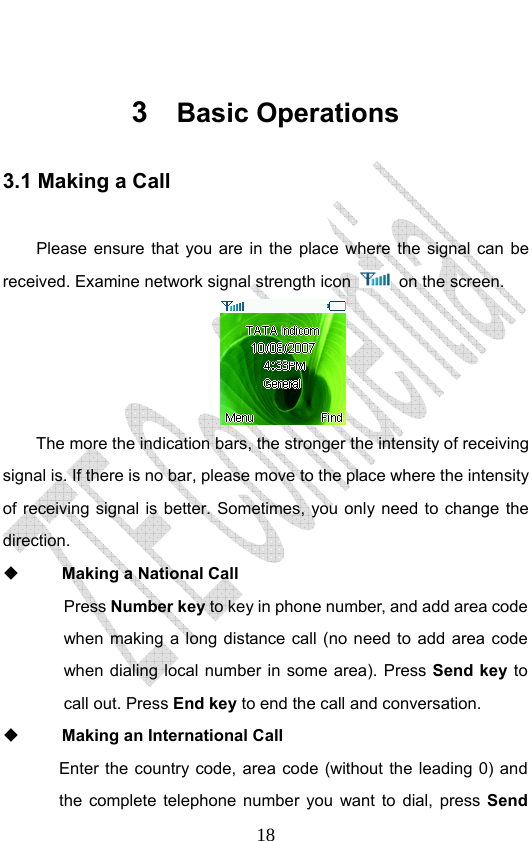                              18 3  Basic Operations 3.1 Making a Call  Please ensure that you are in the place where the signal can be received. Examine network signal strength icon    on the screen.    The more the indication bars, the stronger the intensity of receiving signal is. If there is no bar, please move to the place where the intensity of receiving signal is better. Sometimes, you only need to change the direction.   Making a National Call  Press Number key to key in phone number, and add area code when making a long distance call (no need to add area code when dialing local number in some area). Press Send key to call out. Press End key to end the call and conversation.    Making an International Call Enter the country code, area code (without the leading 0) and the complete telephone number you want to dial, press Send 