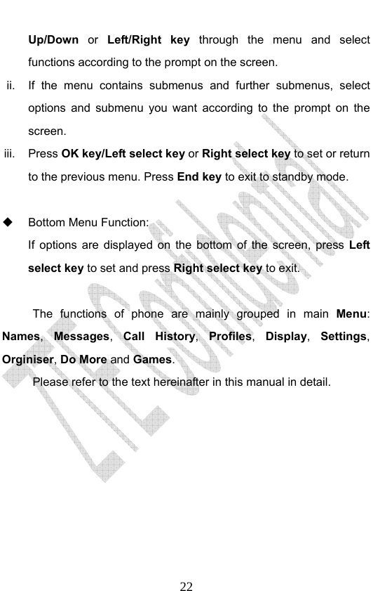                              22Up/Down  or  Left/Right key through the menu and select functions according to the prompt on the screen. ii.  If the menu contains submenus and further submenus, select options and submenu you want according to the prompt on the screen. iii. Press OK key/Left select key or Right select key to set or return to the previous menu. Press End key to exit to standby mode.    Bottom Menu Function:   If options are displayed on the bottom of the screen, press Left select key to set and press Right select key to exit.  The functions of phone are mainly grouped in main Menu: Names,  Messages,  Call History,  Profiles,  Display,  Settings, Orginiser, Do More and Games.  Please refer to the text hereinafter in this manual in detail. 