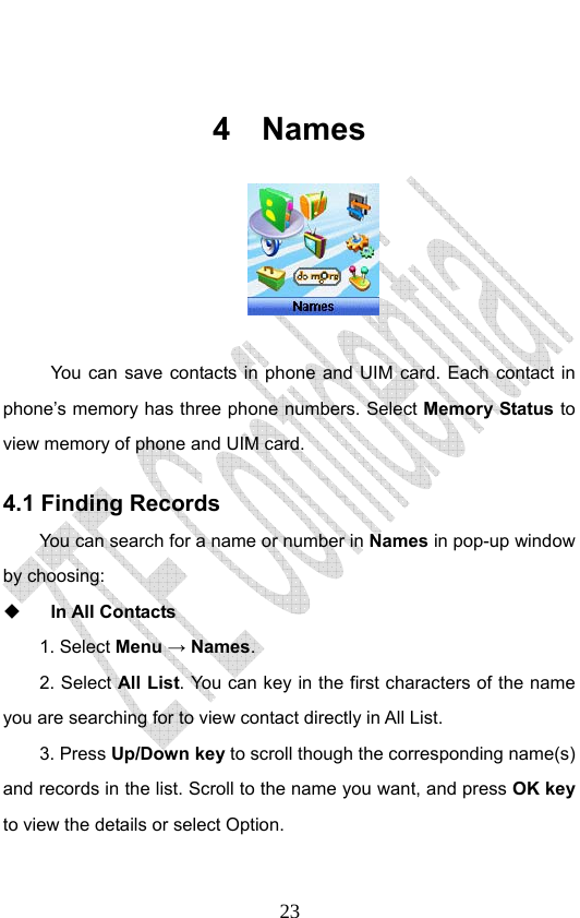                              23 4 Names    You can save contacts in phone and UIM card. Each contact in phone’s memory has three phone numbers. Select Memory Status to view memory of phone and UIM card. 4.1 Finding Records You can search for a name or number in Names in pop-up window by choosing:    In All Contacts 1. Select Menu → Names.  2. Select All List. You can key in the first characters of the name you are searching for to view contact directly in All List.   3. Press Up/Down key to scroll though the corresponding name(s) and records in the list. Scroll to the name you want, and press OK key to view the details or select Option.  