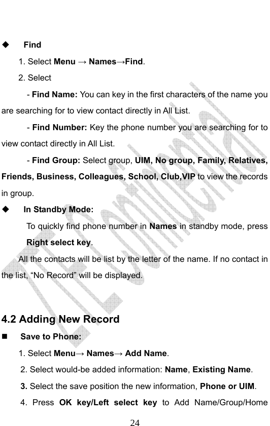                              24  Find 1. Select Menu → Names→Find. 2. Select     - Find Name: You can key in the first characters of the name you are searching for to view contact directly in All List.     - Find Number: Key the phone number you are searching for to view contact directly in All List.   - Find Group: Select group, UIM, No group, Family, Relatives, Friends, Business, Colleagues, School, Club,VIP to view the records in group.  In Standby Mode:   To quickly find phone number in Names in standby mode, press Right select key.  All the contacts will be list by the letter of the name. If no contact in the list, “No Record” will be displayed.  4.2 Adding New Record  Save to Phone: 1. Select Menu→ Names→ Add Name. 2. Select would-be added information: Name, Existing Name.  3. Select the save position the new information, Phone or UIM.   4. Press OK key/Left select key to Add Name/Group/Home 