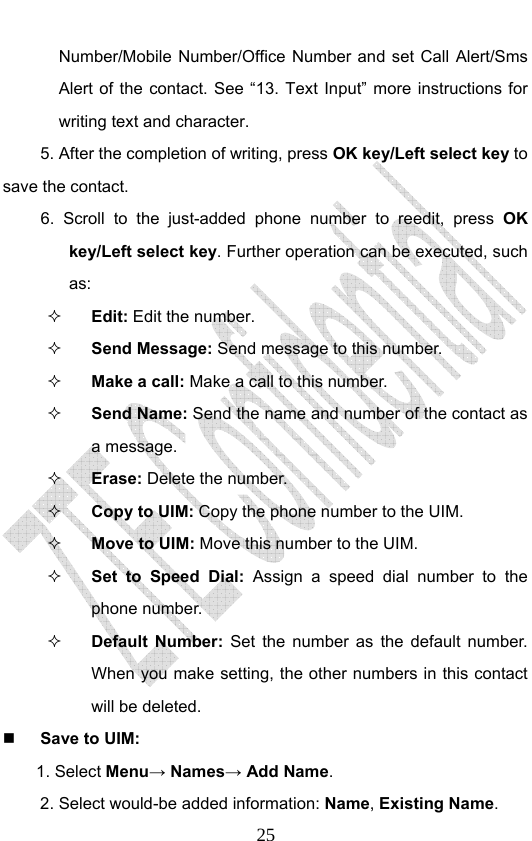                              25Number/Mobile Number/Office Number and set Call Alert/Sms Alert of the contact. See “13. Text Input” more instructions for writing text and character. 5. After the completion of writing, press OK key/Left select key to save the contact. 6. Scroll to the just-added phone number to reedit, press OK key/Left select key. Further operation can be executed, such as:  Edit: Edit the number.  Send Message: Send message to this number.  Make a call: Make a call to this number.  Send Name: Send the name and number of the contact as a message.  Erase: Delete the number.  Copy to UIM: Copy the phone number to the UIM.  Move to UIM: Move this number to the UIM.  Set to Speed Dial: Assign a speed dial number to the phone number.  Default Number: Set the number as the default number.  When you make setting, the other numbers in this contact will be deleted.  Save to UIM: 1. Select Menu→ Names→ Add Name. 2. Select would-be added information: Name, Existing Name.  