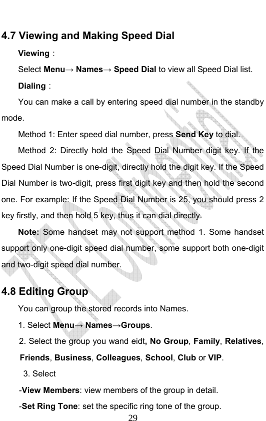                              294.7 Viewing and Making Speed Dial Viewing： Select Menu→ Names→ Speed Dial to view all Speed Dial list.   Dialing： You can make a call by entering speed dial number in the standby mode.  Method 1: Enter speed dial number, press Send Key to dial.  Method 2: Directly hold the Speed Dial Number digit key. If the Speed Dial Number is one-digit, directly hold the digit key. If the Speed Dial Number is two-digit, press first digit key and then hold the second one. For example: If the Speed Dial Number is 25, you should press 2 key firstly, and then hold 5 key, thus it can dial directly. Note: Some handset may not support method 1. Some handset support only one-digit speed dial number, some support both one-digit and two-digit speed dial number.   4.8 Editing Group   You can group the stored records into Names. 1. Select Menu→ Names→Groups. 2. Select the group you wand eidt, No Group, Family, Relatives, Friends, Business, Colleagues, School, Club or VIP.  3. Select  -View Members: view members of the group in detail. -Set Ring Tone: set the specific ring tone of the group. 